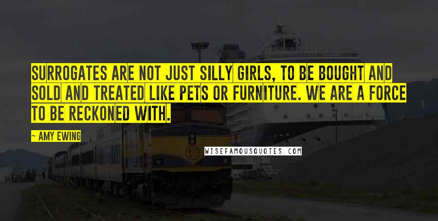 Amy Ewing Quotes: Surrogates are not just silly girls, to be bought and sold and treated like pets or furniture. We are a force to be reckoned with.