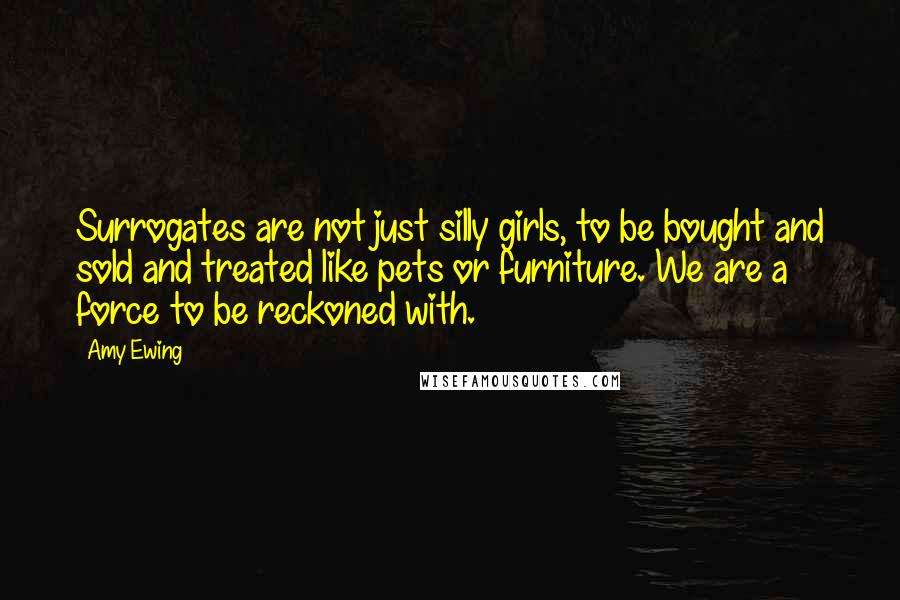 Amy Ewing Quotes: Surrogates are not just silly girls, to be bought and sold and treated like pets or furniture. We are a force to be reckoned with.