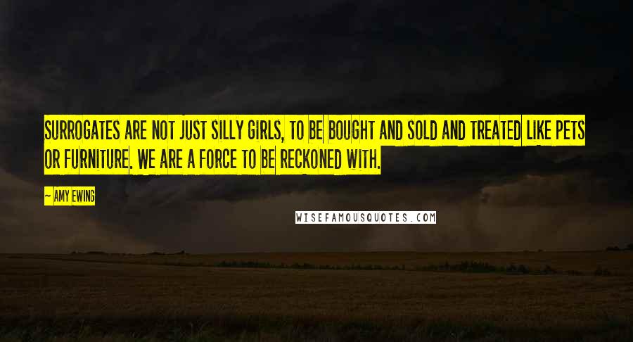 Amy Ewing Quotes: Surrogates are not just silly girls, to be bought and sold and treated like pets or furniture. We are a force to be reckoned with.