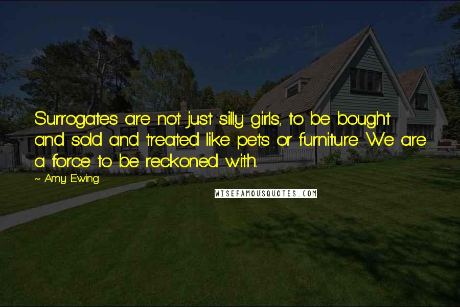 Amy Ewing Quotes: Surrogates are not just silly girls, to be bought and sold and treated like pets or furniture. We are a force to be reckoned with.