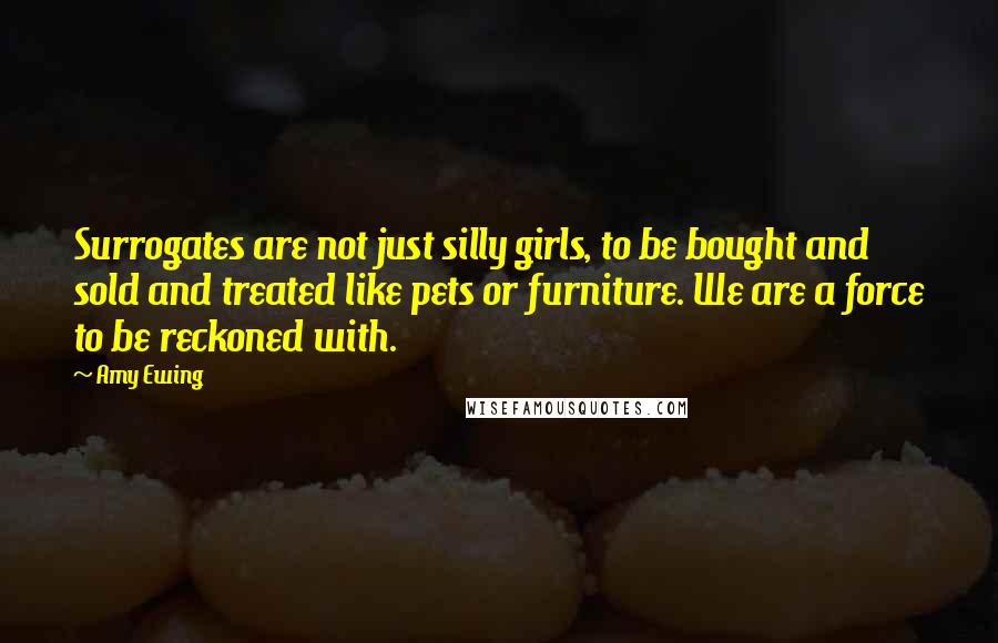 Amy Ewing Quotes: Surrogates are not just silly girls, to be bought and sold and treated like pets or furniture. We are a force to be reckoned with.