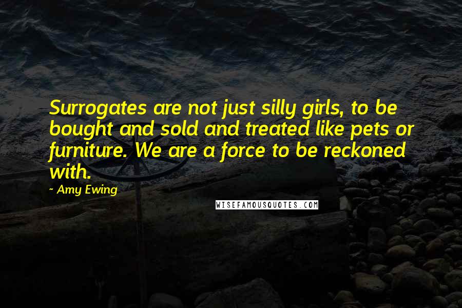 Amy Ewing Quotes: Surrogates are not just silly girls, to be bought and sold and treated like pets or furniture. We are a force to be reckoned with.