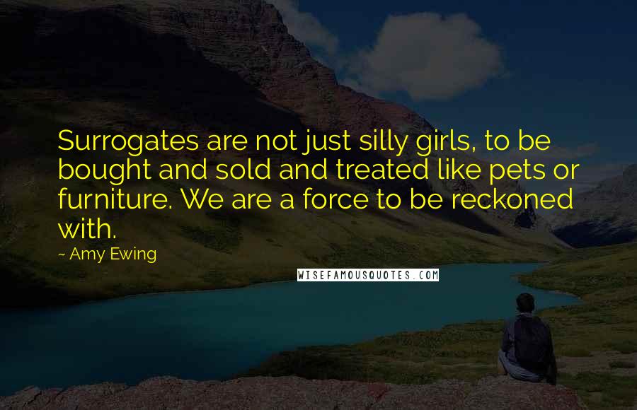 Amy Ewing Quotes: Surrogates are not just silly girls, to be bought and sold and treated like pets or furniture. We are a force to be reckoned with.