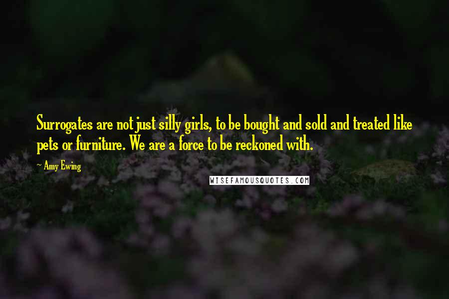Amy Ewing Quotes: Surrogates are not just silly girls, to be bought and sold and treated like pets or furniture. We are a force to be reckoned with.