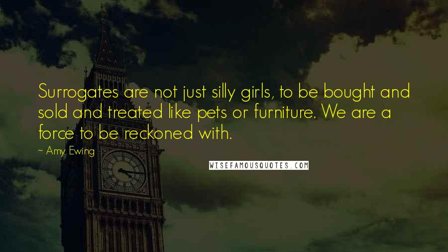 Amy Ewing Quotes: Surrogates are not just silly girls, to be bought and sold and treated like pets or furniture. We are a force to be reckoned with.