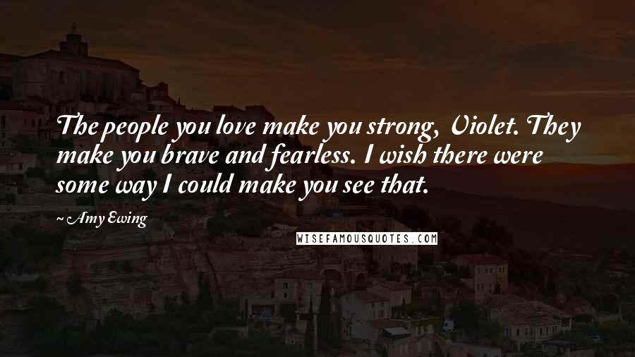 Amy Ewing Quotes: The people you love make you strong, Violet. They make you brave and fearless. I wish there were some way I could make you see that.