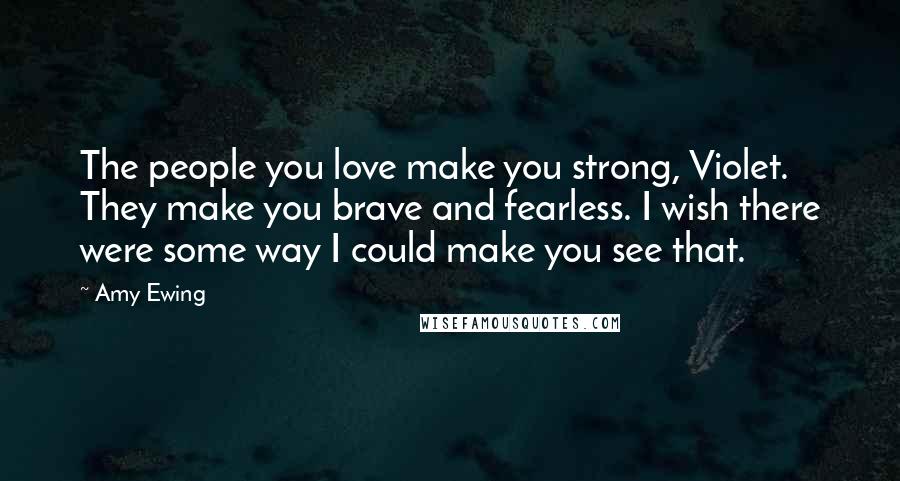 Amy Ewing Quotes: The people you love make you strong, Violet. They make you brave and fearless. I wish there were some way I could make you see that.