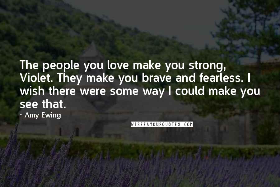 Amy Ewing Quotes: The people you love make you strong, Violet. They make you brave and fearless. I wish there were some way I could make you see that.