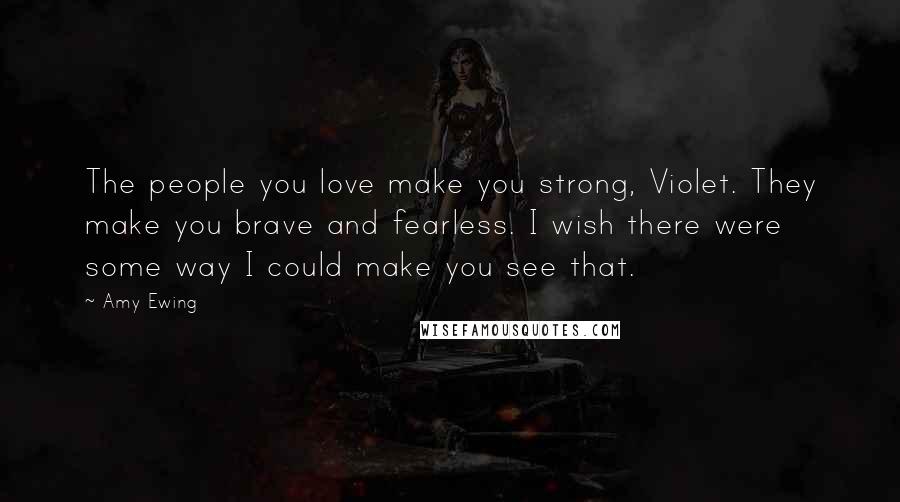 Amy Ewing Quotes: The people you love make you strong, Violet. They make you brave and fearless. I wish there were some way I could make you see that.