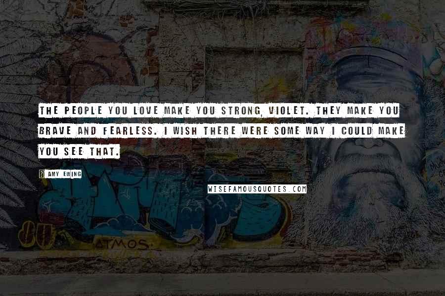 Amy Ewing Quotes: The people you love make you strong, Violet. They make you brave and fearless. I wish there were some way I could make you see that.