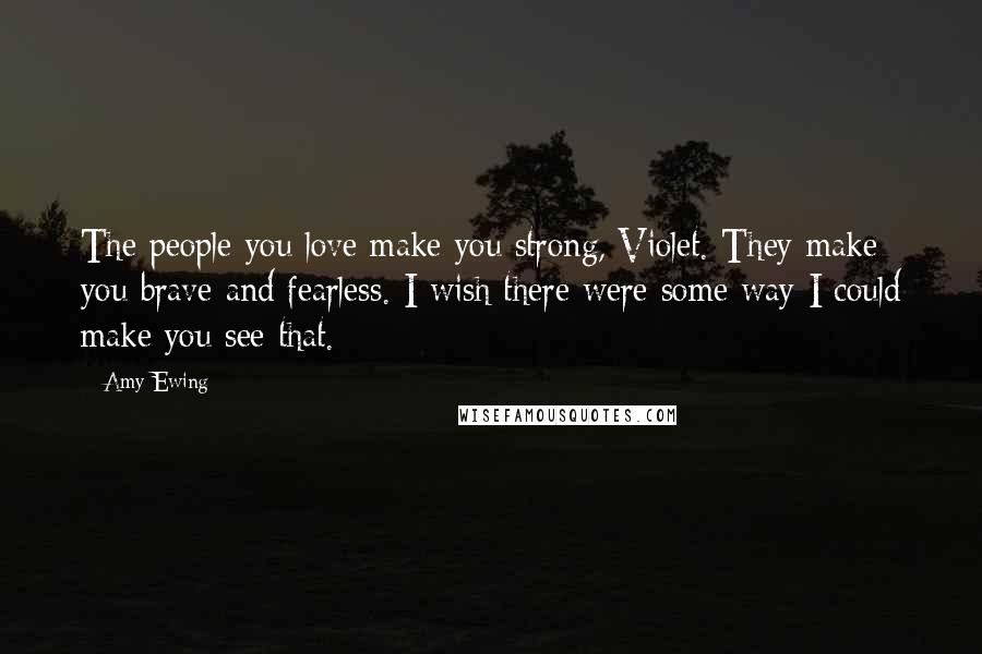 Amy Ewing Quotes: The people you love make you strong, Violet. They make you brave and fearless. I wish there were some way I could make you see that.