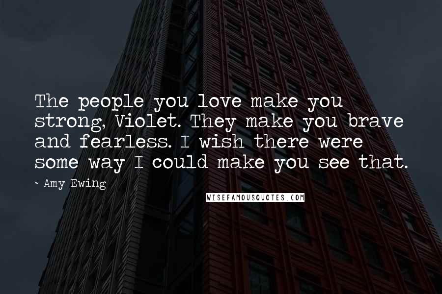 Amy Ewing Quotes: The people you love make you strong, Violet. They make you brave and fearless. I wish there were some way I could make you see that.