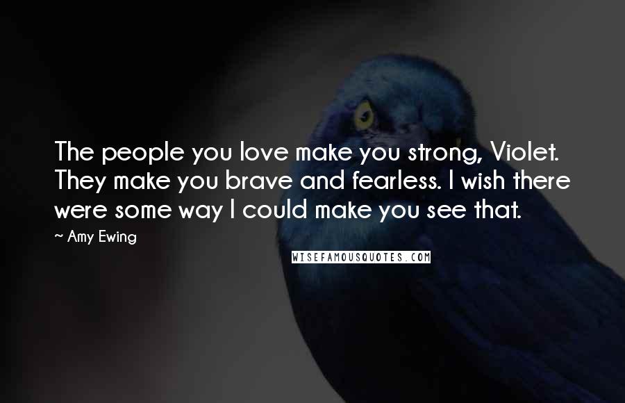 Amy Ewing Quotes: The people you love make you strong, Violet. They make you brave and fearless. I wish there were some way I could make you see that.