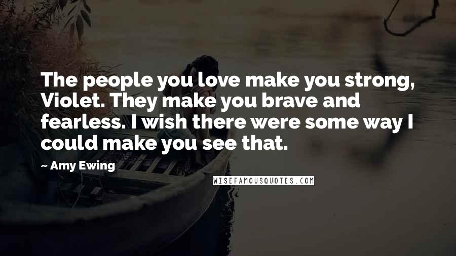 Amy Ewing Quotes: The people you love make you strong, Violet. They make you brave and fearless. I wish there were some way I could make you see that.