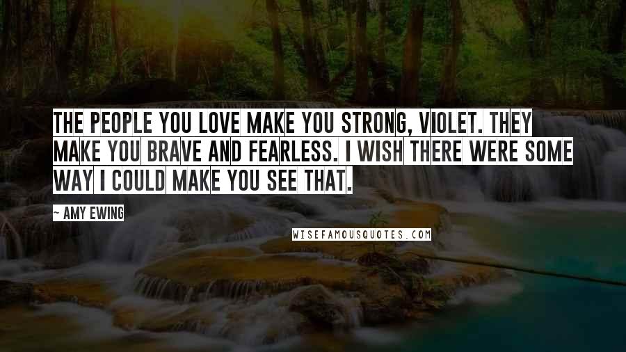 Amy Ewing Quotes: The people you love make you strong, Violet. They make you brave and fearless. I wish there were some way I could make you see that.