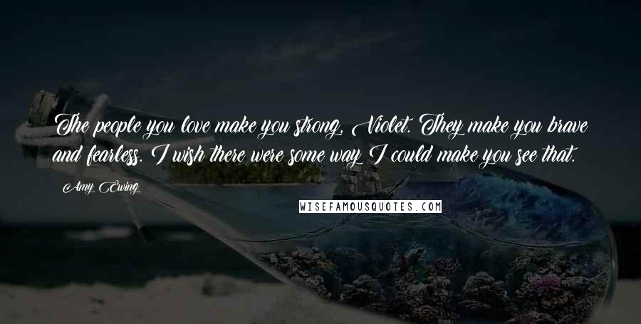 Amy Ewing Quotes: The people you love make you strong, Violet. They make you brave and fearless. I wish there were some way I could make you see that.