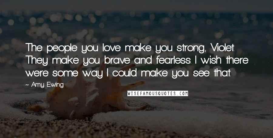 Amy Ewing Quotes: The people you love make you strong, Violet. They make you brave and fearless. I wish there were some way I could make you see that.