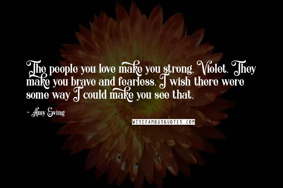 Amy Ewing Quotes: The people you love make you strong, Violet. They make you brave and fearless. I wish there were some way I could make you see that.