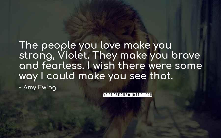 Amy Ewing Quotes: The people you love make you strong, Violet. They make you brave and fearless. I wish there were some way I could make you see that.