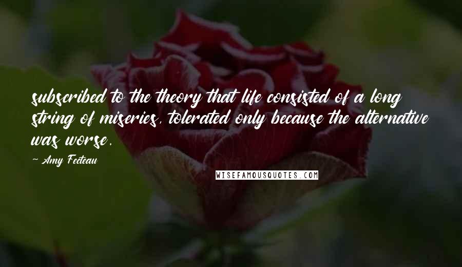 Amy Fecteau Quotes: subscribed to the theory that life consisted of a long string of miseries, tolerated only because the alternative was worse.