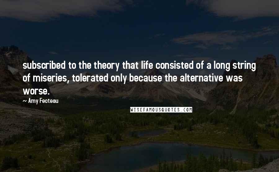 Amy Fecteau Quotes: subscribed to the theory that life consisted of a long string of miseries, tolerated only because the alternative was worse.