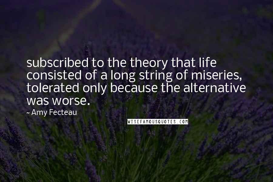 Amy Fecteau Quotes: subscribed to the theory that life consisted of a long string of miseries, tolerated only because the alternative was worse.
