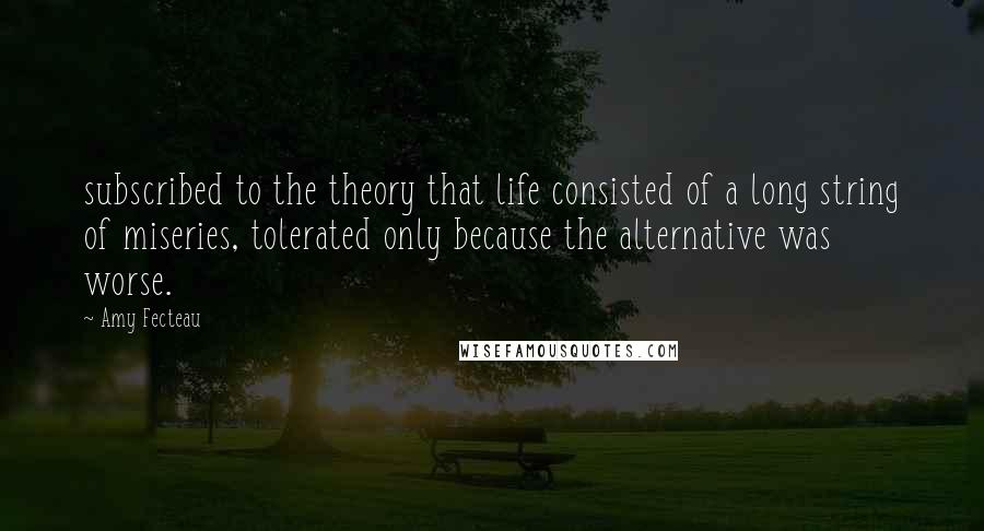 Amy Fecteau Quotes: subscribed to the theory that life consisted of a long string of miseries, tolerated only because the alternative was worse.