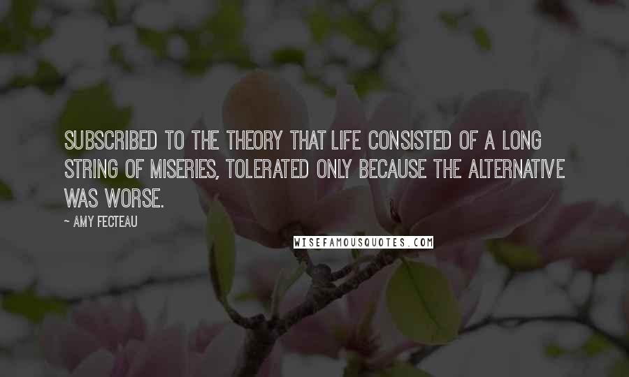 Amy Fecteau Quotes: subscribed to the theory that life consisted of a long string of miseries, tolerated only because the alternative was worse.