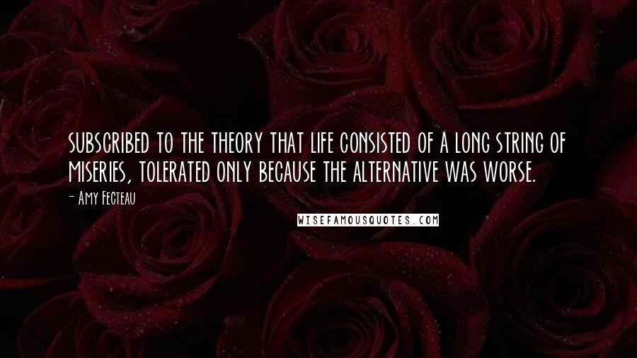 Amy Fecteau Quotes: subscribed to the theory that life consisted of a long string of miseries, tolerated only because the alternative was worse.