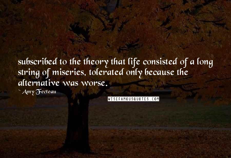 Amy Fecteau Quotes: subscribed to the theory that life consisted of a long string of miseries, tolerated only because the alternative was worse.