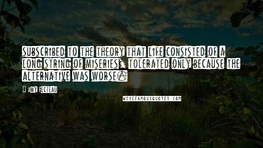 Amy Fecteau Quotes: subscribed to the theory that life consisted of a long string of miseries, tolerated only because the alternative was worse.