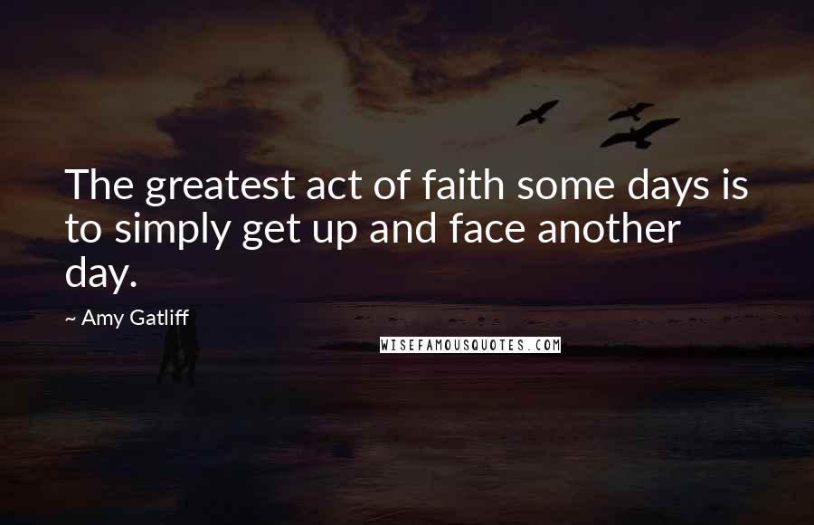 Amy Gatliff Quotes: The greatest act of faith some days is to simply get up and face another day.