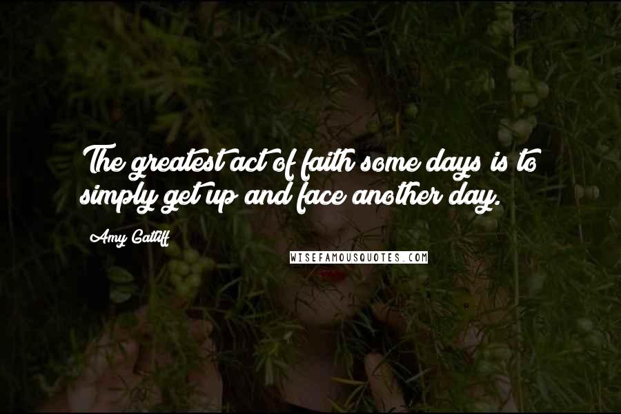 Amy Gatliff Quotes: The greatest act of faith some days is to simply get up and face another day.