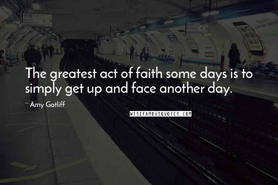 Amy Gatliff Quotes: The greatest act of faith some days is to simply get up and face another day.