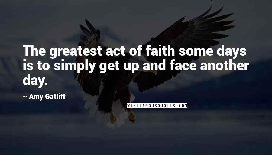 Amy Gatliff Quotes: The greatest act of faith some days is to simply get up and face another day.