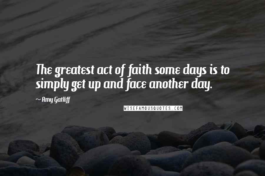 Amy Gatliff Quotes: The greatest act of faith some days is to simply get up and face another day.