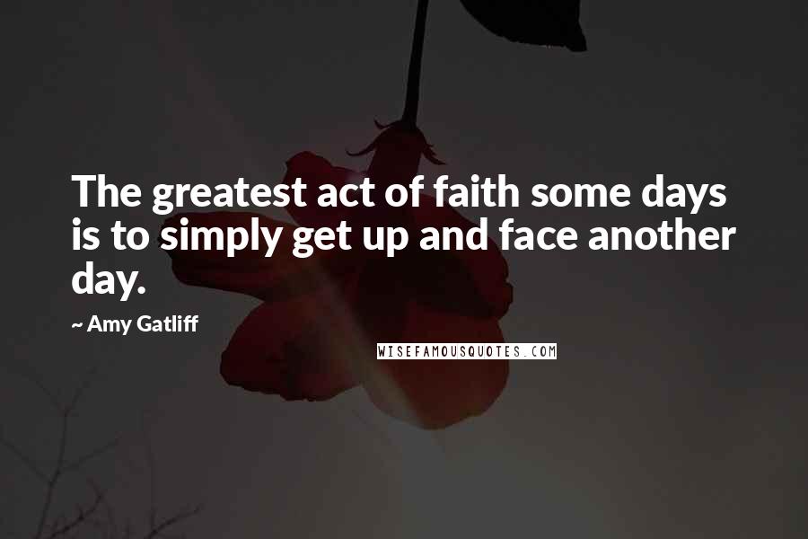 Amy Gatliff Quotes: The greatest act of faith some days is to simply get up and face another day.