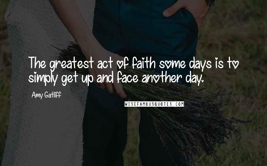 Amy Gatliff Quotes: The greatest act of faith some days is to simply get up and face another day.