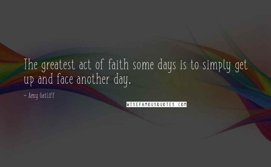 Amy Gatliff Quotes: The greatest act of faith some days is to simply get up and face another day.