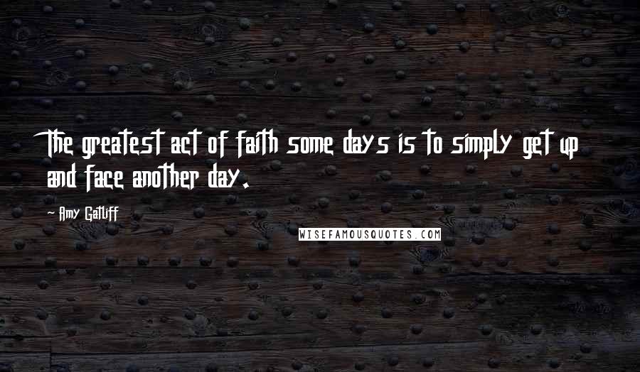 Amy Gatliff Quotes: The greatest act of faith some days is to simply get up and face another day.