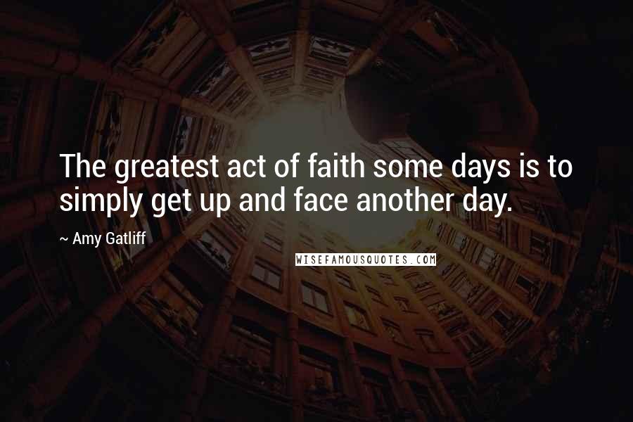 Amy Gatliff Quotes: The greatest act of faith some days is to simply get up and face another day.