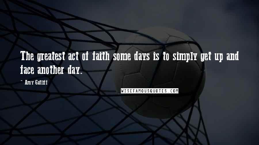 Amy Gatliff Quotes: The greatest act of faith some days is to simply get up and face another day.