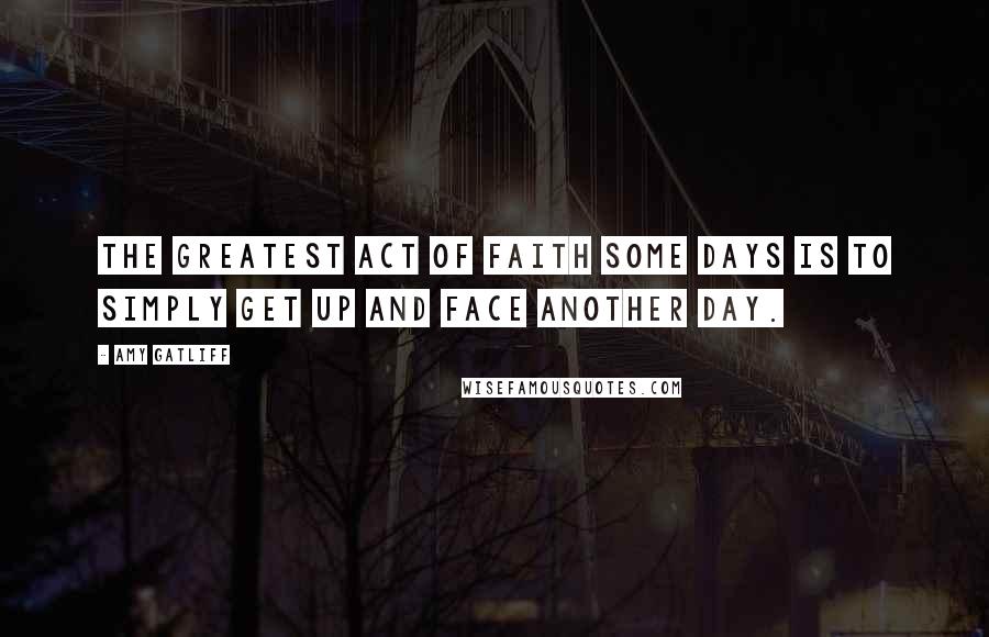 Amy Gatliff Quotes: The greatest act of faith some days is to simply get up and face another day.