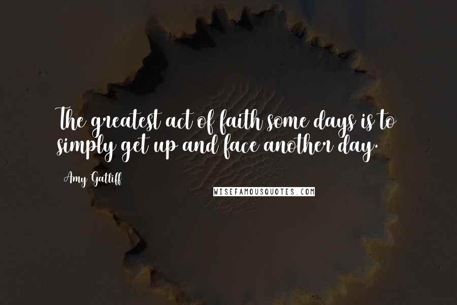 Amy Gatliff Quotes: The greatest act of faith some days is to simply get up and face another day.