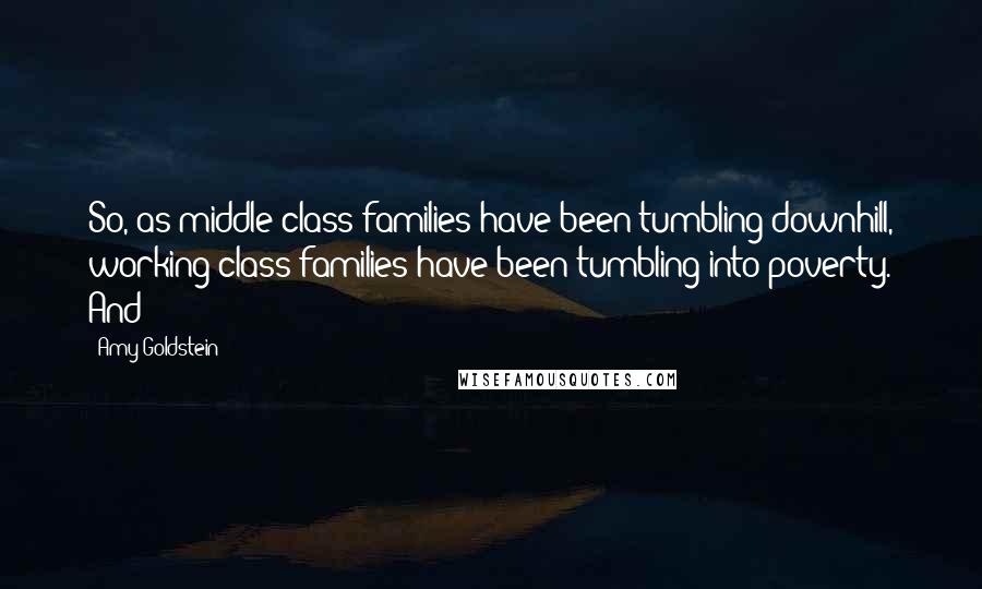 Amy Goldstein Quotes: So, as middle-class families have been tumbling downhill, working-class families have been tumbling into poverty. And