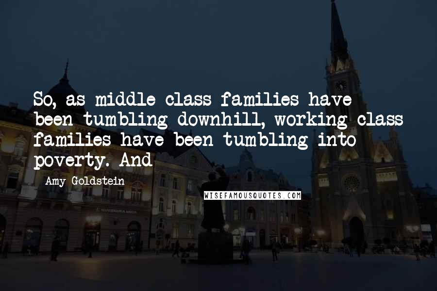 Amy Goldstein Quotes: So, as middle-class families have been tumbling downhill, working-class families have been tumbling into poverty. And