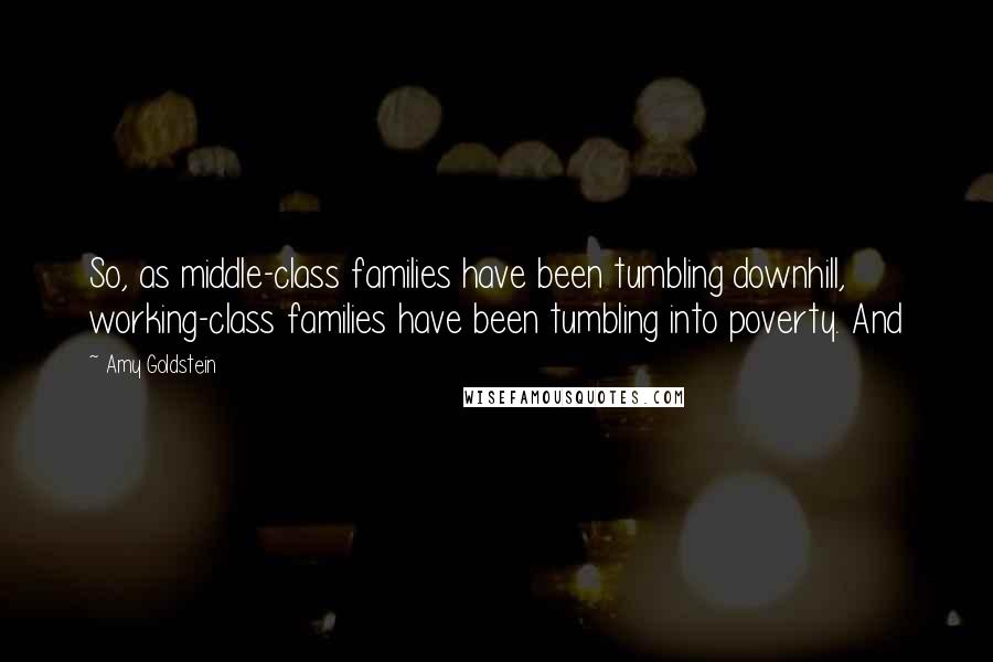 Amy Goldstein Quotes: So, as middle-class families have been tumbling downhill, working-class families have been tumbling into poverty. And