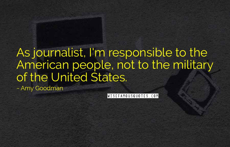 Amy Goodman Quotes: As journalist, I'm responsible to the American people, not to the military of the United States.