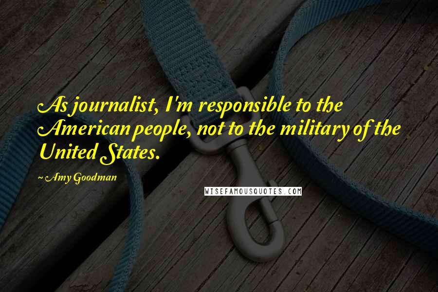 Amy Goodman Quotes: As journalist, I'm responsible to the American people, not to the military of the United States.