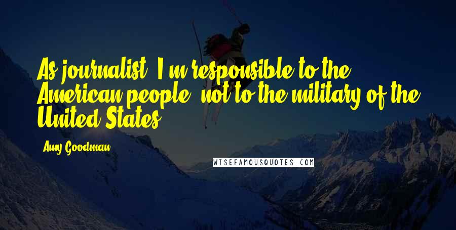 Amy Goodman Quotes: As journalist, I'm responsible to the American people, not to the military of the United States.